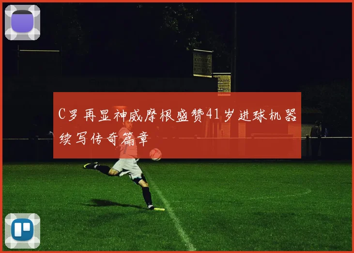 C罗再显神威摩根盛赞41岁进球机器续写传奇篇章