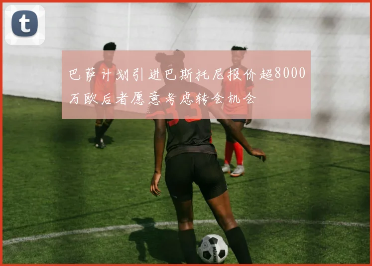 巴萨计划引进巴斯托尼报价超8000万欧后者愿意考虑转会机会