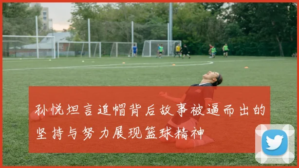 孙悦坦言追帽背后故事被逼而出的坚持与努力展现篮球精神