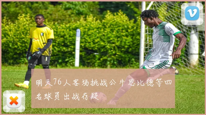 明天76人客场挑战公牛恩比德等四名球员出战存疑