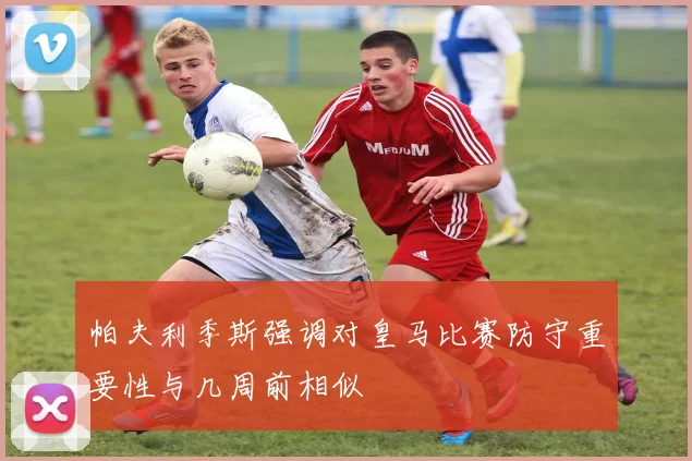 帕夫利季斯强调对皇马比赛防守重要性与几周前相似