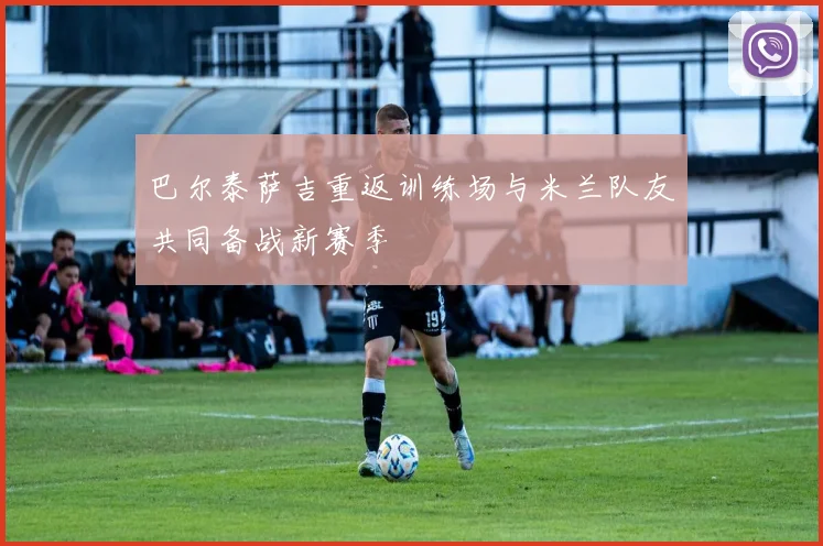 巴尔泰萨吉重返训练场与米兰队友共同备战新赛季