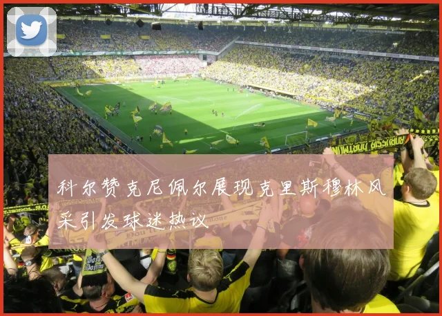 科尔赞克尼佩尔展现克里斯穆林风采引发球迷热议