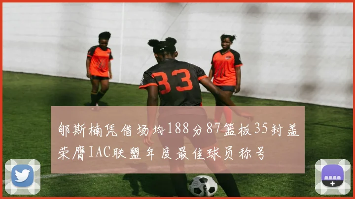 郇斯楠凭借场均188分87篮板35封盖荣膺IAC联盟年度最佳球员称号