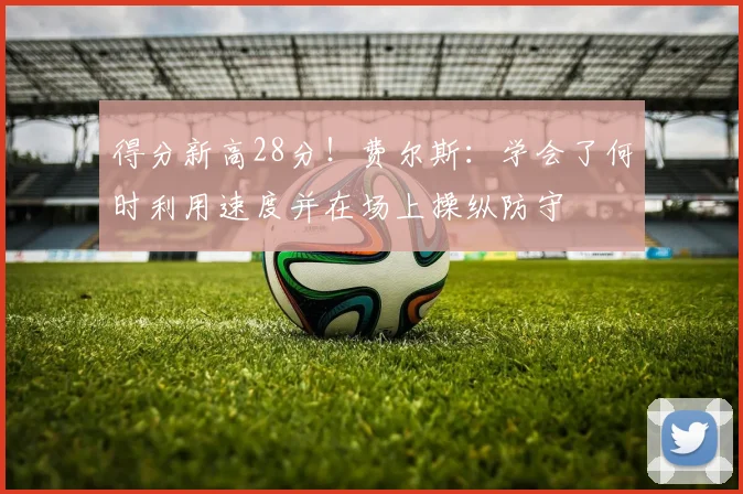 得分新高28分！费尔斯：学会了何时利用速度并在场上操纵防守