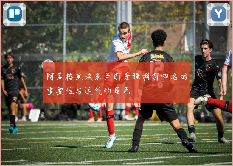 阿莱格里谈米兰前景强调前四名的重要性与运气的角色