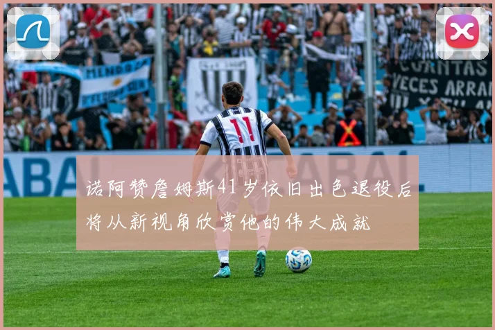 诺阿赞詹姆斯41岁依旧出色退役后将从新视角欣赏他的伟大成就