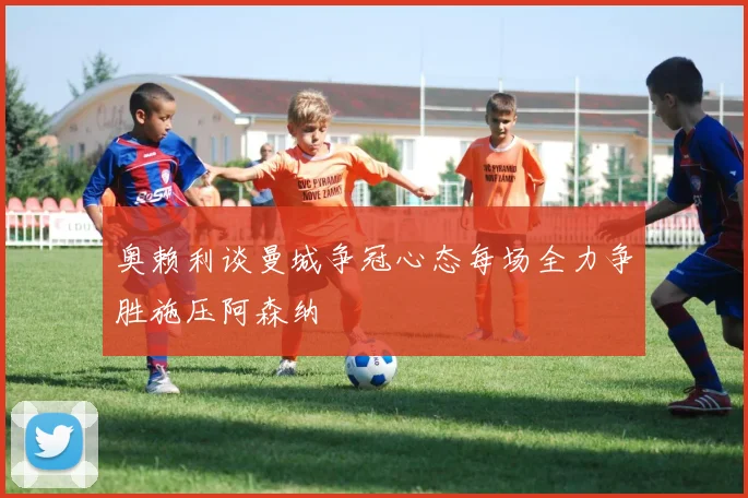 奥赖利谈曼城争冠心态每场全力争胜施压阿森纳