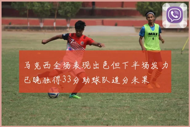 马克西全场表现出色但下半场发力已晚独得33分助球队追分未果