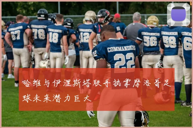 哈维与伊涅斯塔联手执掌摩洛哥足球未来潜力巨大