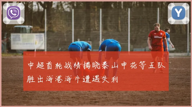 中超首轮战绩揭晓泰山申花等五队胜出海港海牛遭遇失利