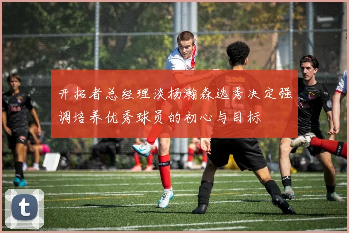 开拓者总经理谈杨瀚森选秀决定强调培养优秀球员的初心与目标