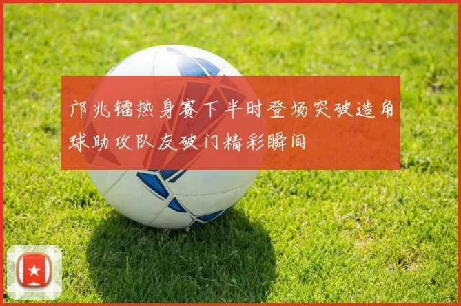 邝兆镭热身赛下半时登场突破造角球助攻队友破门精彩瞬间