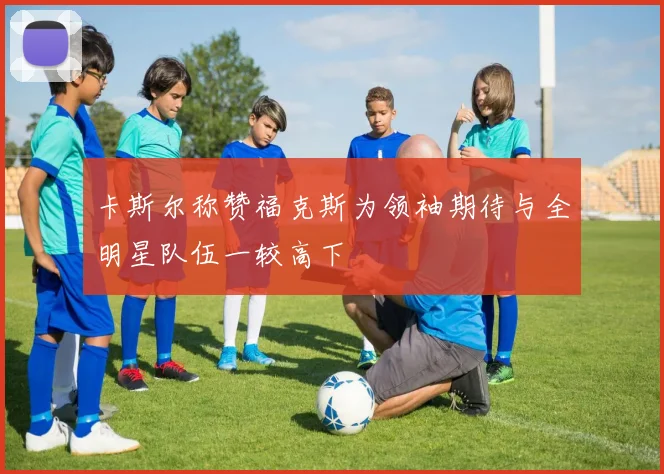 卡斯尔称赞福克斯为领袖期待与全明星队伍一较高下