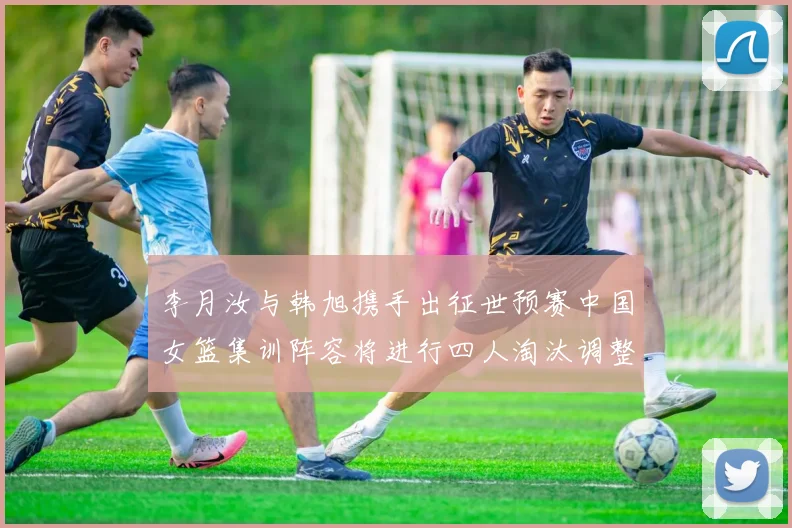 李月汝与韩旭携手出征世预赛中国女篮集训阵容将进行四人淘汰调整
