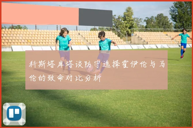 科斯塔库塔谈防守选择霍伊伦与马伦的致命对比分析