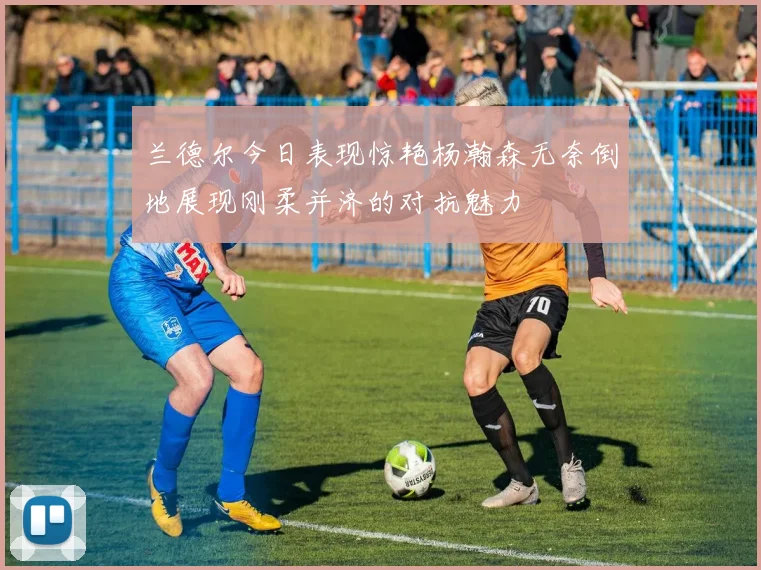 兰德尔今日表现惊艳杨瀚森无奈倒地展现刚柔并济的对抗魅力