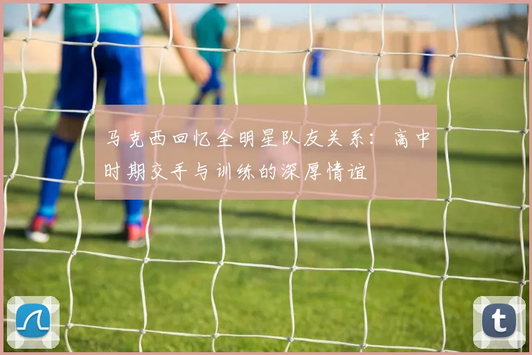 马克西回忆全明星队友关系：高中时期交手与训练的深厚情谊