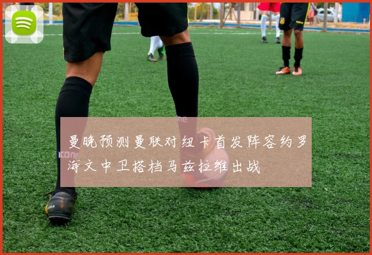 曼晚预测曼联对纽卡首发阵容约罗海文中卫搭档马兹拉维出战