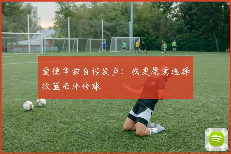 爱德华兹自信发声：我更愿意选择投篮而非传球