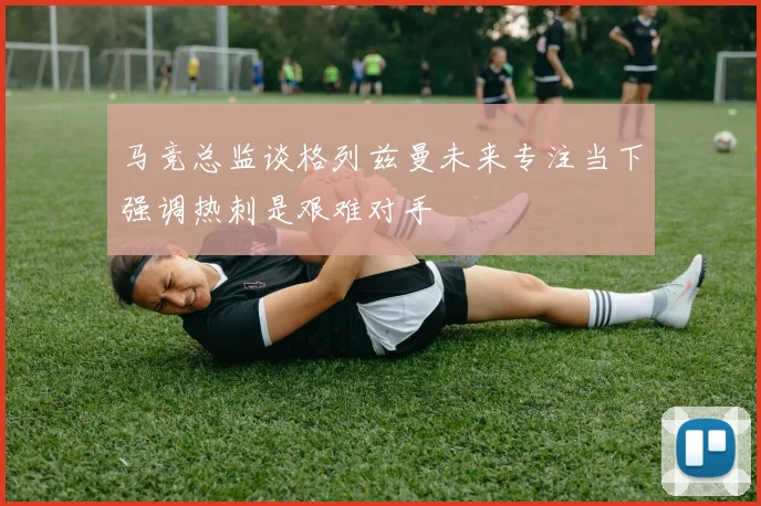 马竞总监谈格列兹曼未来专注当下强调热刺是艰难对手