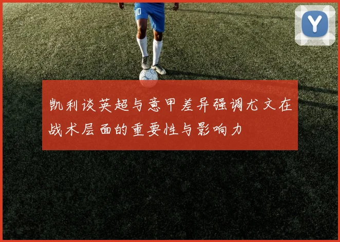 凯利谈英超与意甲差异强调尤文在战术层面的重要性与影响力