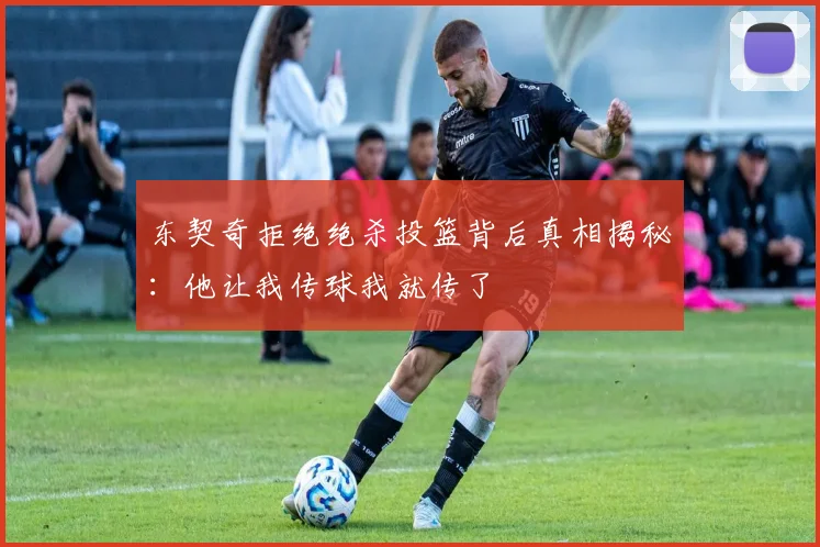 东契奇拒绝绝杀投篮背后真相揭秘：他让我传球我就传了