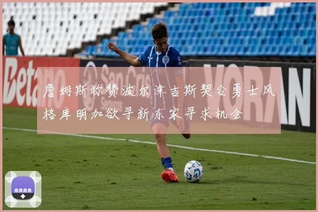 詹姆斯称赞波尔津吉斯契合勇士风格库明加欲寻新东家寻求机会