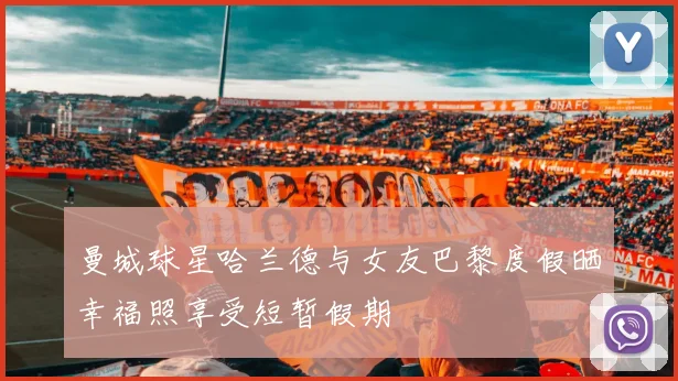 曼城球星哈兰德与女友巴黎度假晒幸福照享受短暂假期